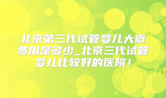 北京第三代试管婴儿大概费用是多少_北京三代试管婴儿比较好的医院!