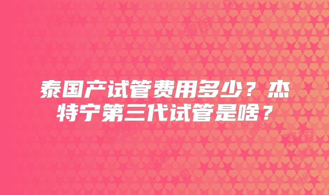泰国产试管费用多少?杰特宁第三代试管是啥?