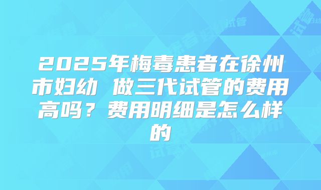 2025年梅毒患者在徐州市妇幼 做三代试管的费用高吗?费用明细是怎么样的