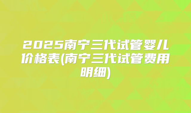 2025南宁三代试管婴儿价格表(南宁三代试管费用明细)
