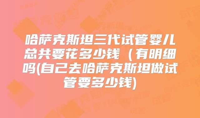 哈萨克斯坦三代试管婴儿总共要花多少钱(有明细吗(自己去哈萨克斯坦做试管要多少钱)