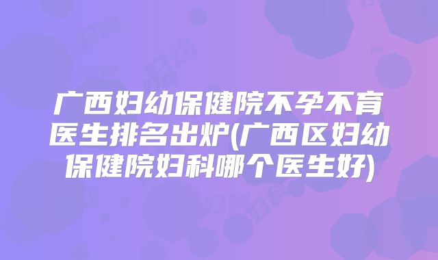广西妇幼保健院不孕不育医生排名出炉(广西区妇幼保健院妇科哪个医生好)