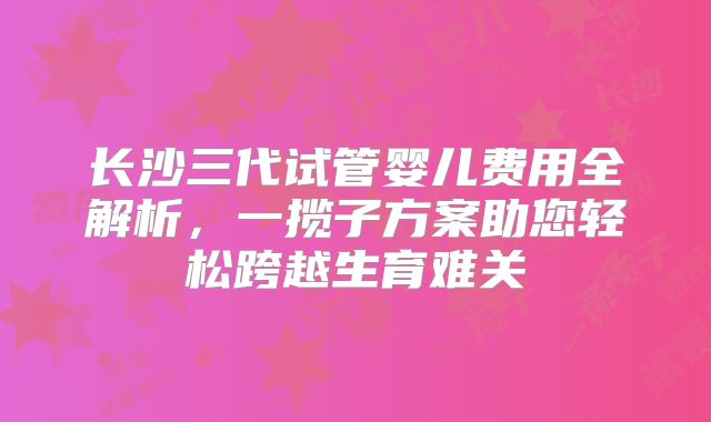 长沙三代试管婴儿费用全解析，一揽子方案助您轻松跨越生育难关