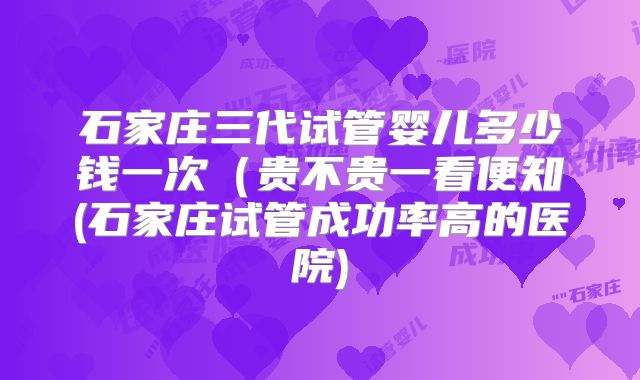 石家庄三代试管婴儿多少钱一次(贵不贵一看便知(石家庄试管成功率高的医院)