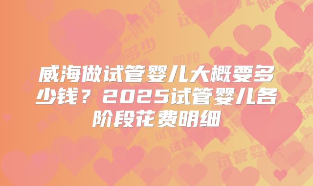 威海做试管婴儿大概要多少钱?2025试管婴儿各阶段花费明细