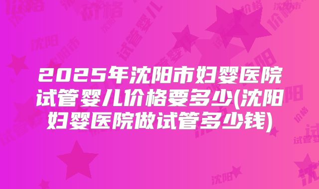 2025年沈阳市妇婴医院试管婴儿价格要多少(沈阳妇婴医院做试管多少钱)
