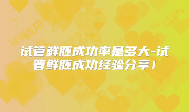 试管鲜胚成功率是多大-试管鲜胚成功经验分享！