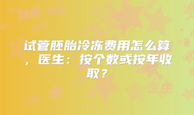 试管胚胎冷冻费用怎么算,医生:按个数或按年收取?