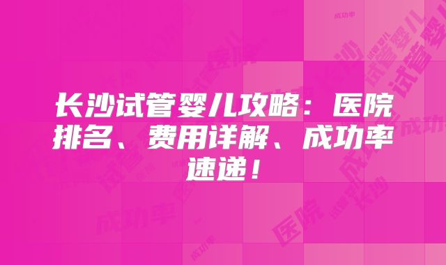 长沙试管婴儿攻略：医院排名、费用详解、成功率速递！