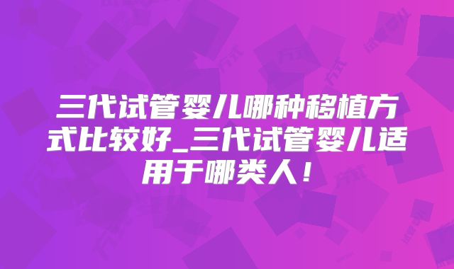 三代试管婴儿哪种移植方式比较好_三代试管婴儿适用于哪类人！