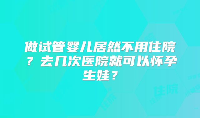 做试管婴儿居然不用住院？去几次医院就可以怀孕生娃？