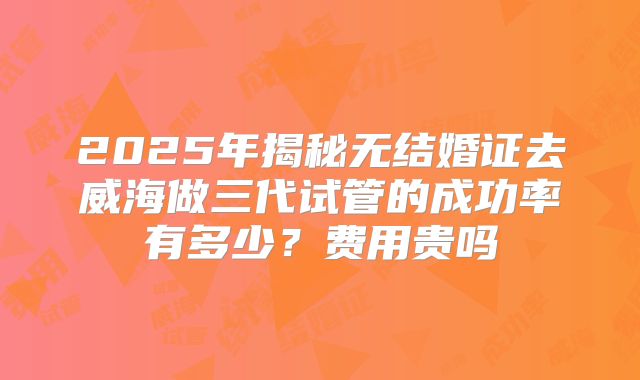 2025年揭秘无结婚证去威海做三代试管的成功率有多少？费用贵吗