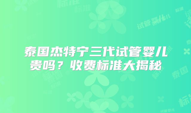 泰国杰特宁三代试管婴儿贵吗？收费标准大揭秘