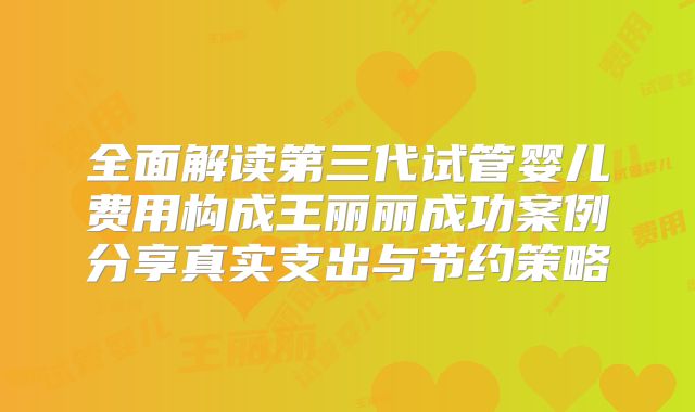 全面解读第三代试管婴儿费用构成王丽丽成功案例分享真实支出与节约策略