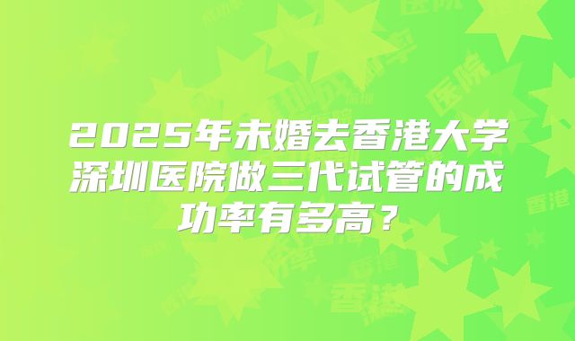 2025年未婚去香港大学深圳医院做三代试管的成功率有多高?