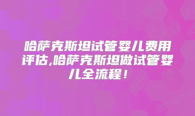 哈萨克斯坦试管婴儿费用评估,哈萨克斯坦做试管婴儿全流程！