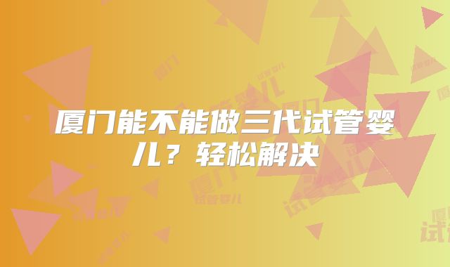 厦门能不能做三代试管婴儿？轻松解决