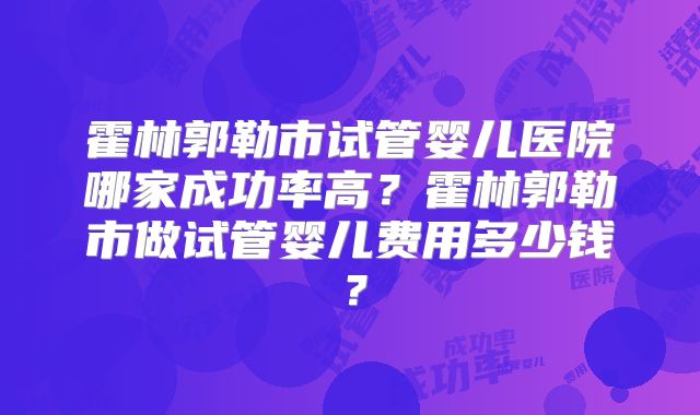 霍林郭勒市试管婴儿医院哪家成功率高?霍林郭勒市做试管婴儿费用多少钱?