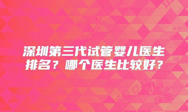深圳第三代试管婴儿医生排名？哪个医生比较好？