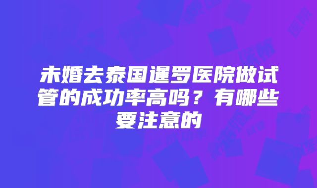 未婚去泰国暹罗医院做试管的成功率高吗？有哪些要注意的