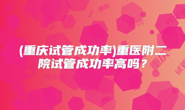 (重庆试管成功率)重医附二院试管成功率高吗?