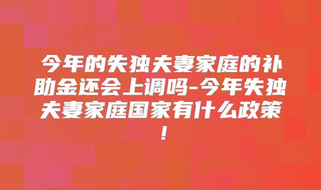 今年的失独夫妻家庭的补助金还会上调吗-今年失独夫妻家庭国家有什么政策！