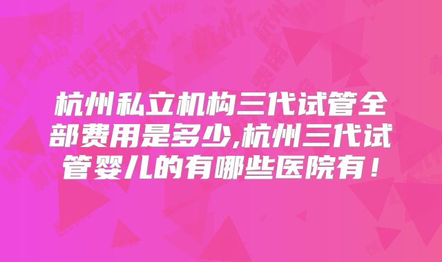 杭州私立机构三代试管全部费用是多少,杭州三代试管婴儿的有哪些医院有!