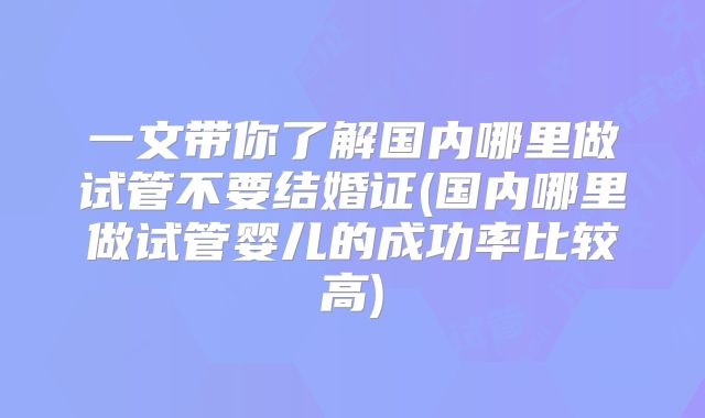 一文带你了解国内哪里做试管不要结婚证(国内哪里做试管婴儿的成功率比较高)