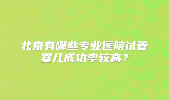 北京有哪些专业医院试管婴儿成功率较高？