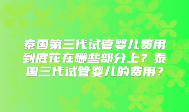泰国第三代试管婴儿费用到底花在哪些部分上？泰国三代试管婴儿的费用？