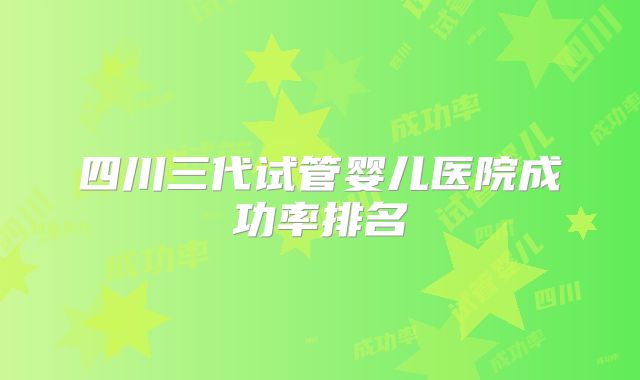 四川三代试管婴儿医院成功率排名