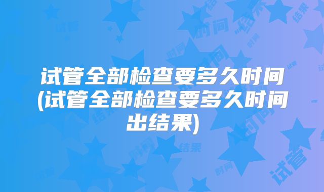 试管全部检查要多久时间(试管全部检查要多久时间出结果)