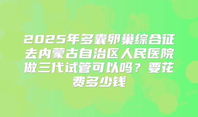 2025年多囊卵巢综合征去内蒙古自治区人民医院做三代试管可以吗？要花费多少钱