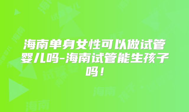 海南单身女性可以做试管婴儿吗-海南试管能生孩子吗！