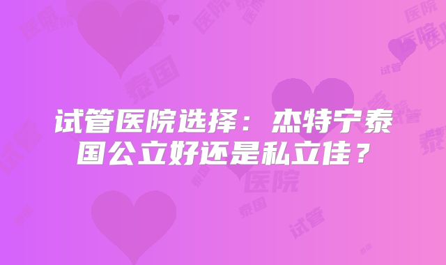 试管医院选择:杰特宁泰国公立好还是私立佳?