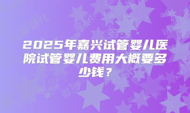 2025年嘉兴试管婴儿医院试管婴儿费用大概要多少钱？