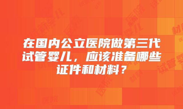 在国内公立医院做第三代试管婴儿，应该准备哪些证件和材料？