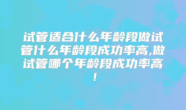 试管适合什么年龄段做试管什么年龄段成功率高,做试管哪个年龄段成功率高！
