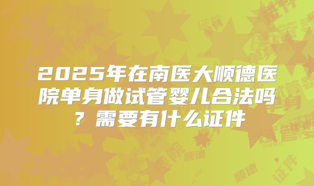 2025年在南医大顺德医院单身做试管婴儿合法吗?需要有什么证件