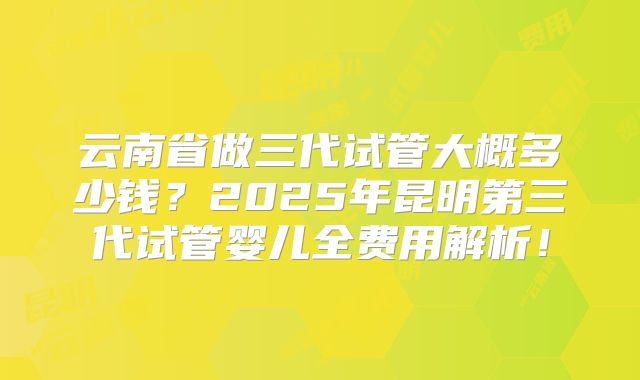 云南省做三代试管大概多少钱？2025年昆明第三代试管婴儿全费用解析！