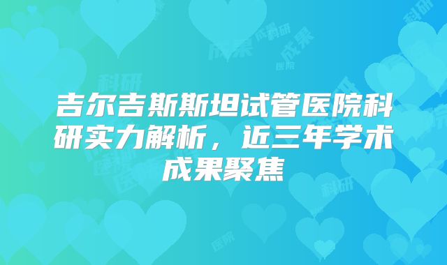 吉尔吉斯斯坦试管医院科研实力解析,近三年学术成果聚焦
