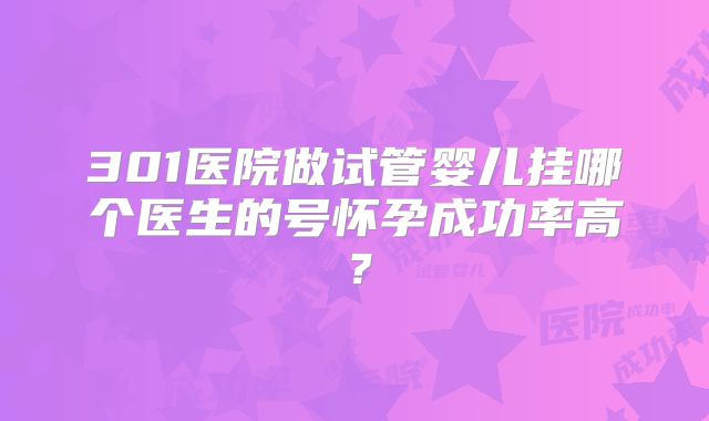 301医院做试管婴儿挂哪个医生的号怀孕成功率高？