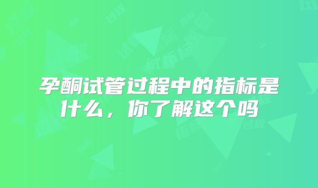 孕酮试管过程中的指标是什么,你了解这个吗