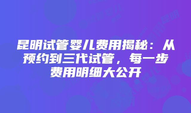 昆明试管婴儿费用揭秘:从预约到三代试管,每一步费用明细大公开