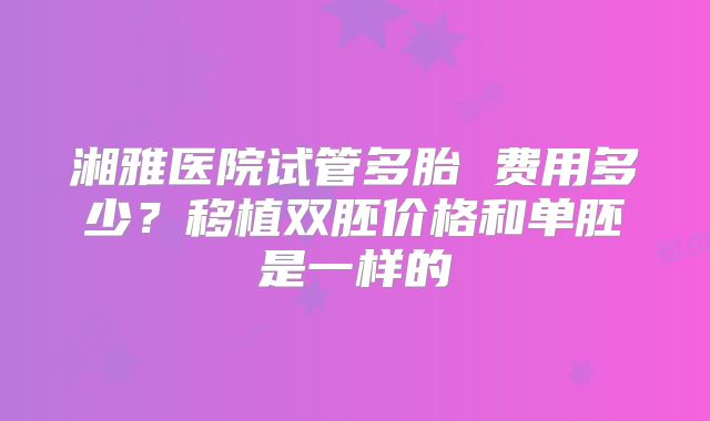 湘雅医院试管多胎 费用多少？移植双胚价格和单胚是一样的
