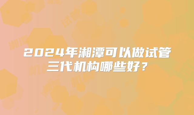 2024年湘潭可以做试管三代机构哪些好？