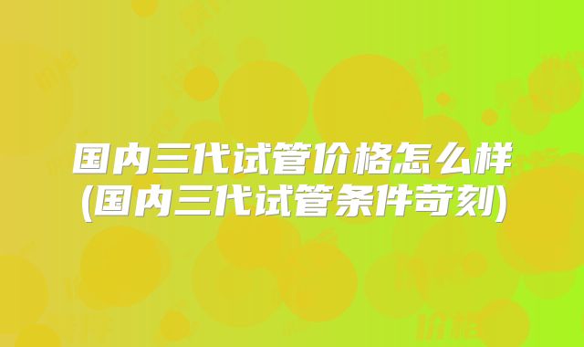 国内三代试管价格怎么样(国内三代试管条件苛刻)