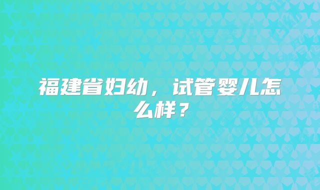 福建省妇幼，试管婴儿怎么样？