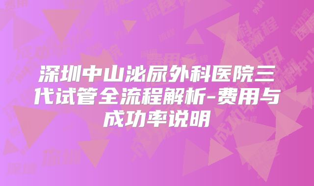 深圳中山泌尿外科医院三代试管全流程解析-费用与成功率说明