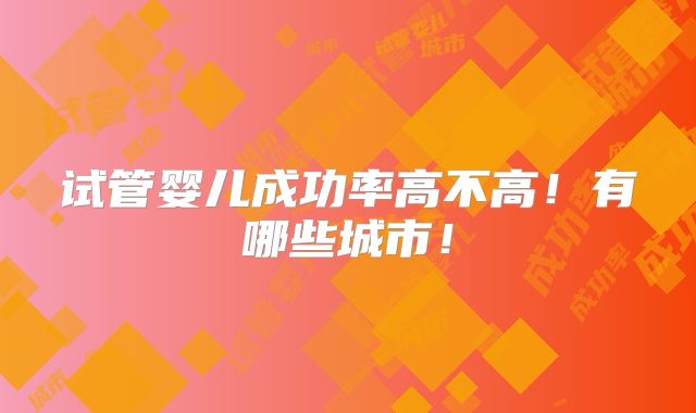 试管婴儿成功率高不高！有哪些城市！